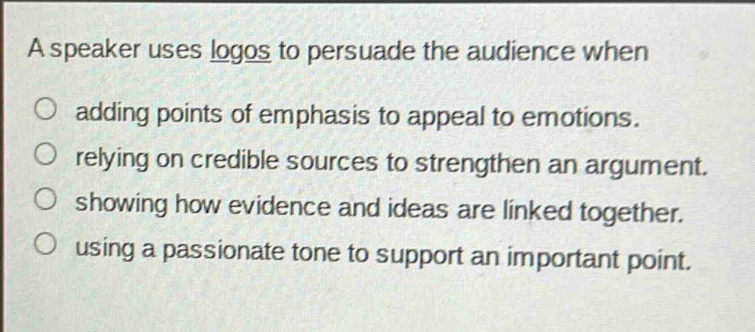 a speaker uses logos to persuade the audience when\n○ adding points of emphasis to appeal to emotions.\n○ relying on credible sources to strengthen an argument.\n○ showing how evidence and ideas are linked together.\n○ using a passionate tone to support an important point.