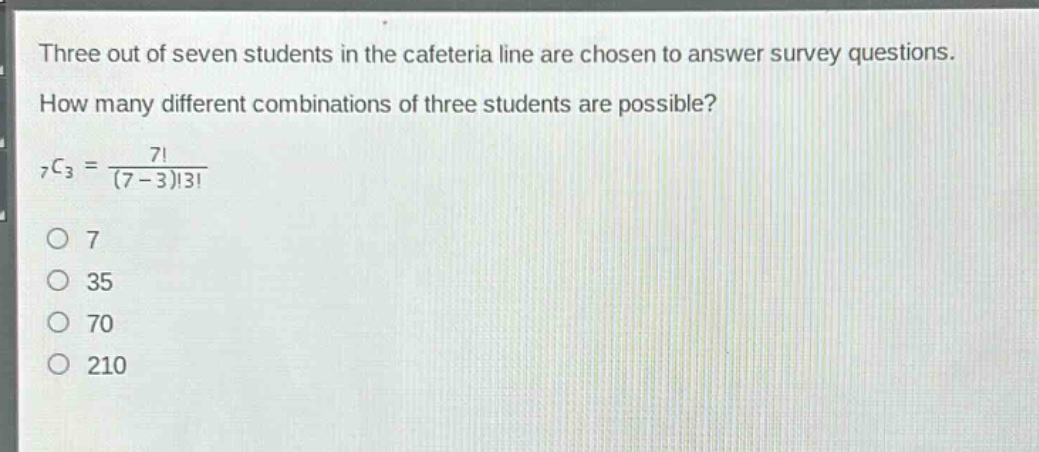 three out of seven students in the cafeteria line are chosen to answer survey questions. how many different combinations of three students are possible? $_7c_3=\frac{7!}{(7 - 3)!3!}$\no 7\no 35\no 70\no 210