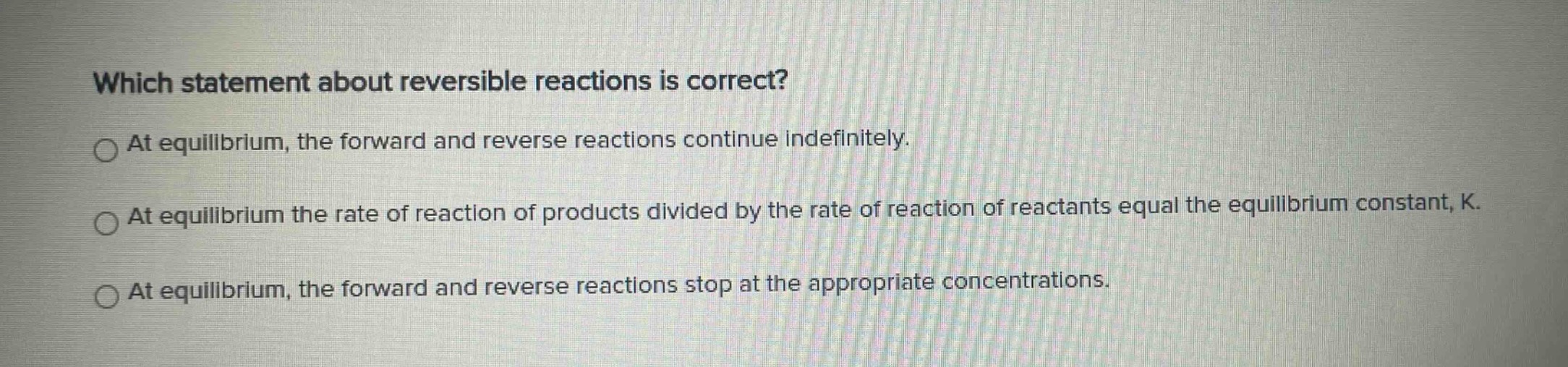 which statement about reversible reactions is correct?\nat equilibrium, the forward and reverse reactions continue indefinitely.\nat equilibrium the rate of reaction of products divided by the rate of reaction of reactants equal the equilibrium constant, k.\nat equilibrium, the forward and reverse reactions stop at the appropriate concentrations.