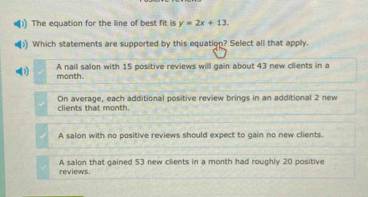 the equation for the line of best fit is y = 2x + 13. which statements are supported by this equation? select all that apply. a nail salon with 15 positive reviews will gain about 43 new clients in a month. on average, each additional positive review brings in an additional 2 new clients that month. a salon with no positive reviews should expect to gain no new clients. a salon that gained 53 new clients in a month had roughly 20 positive reviews.