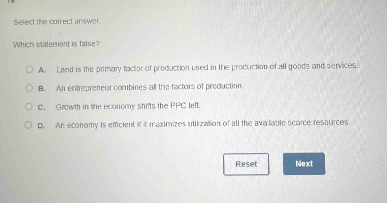select the correct answer. which statement is false? a. land is the primary factor of production used in the production of all goods and services. b. an entrepreneur combines all the factors of production. c. growth in the economy shifts the ppc left. d. an economy is efficient if it maximizes utilization of all the available scarce resources.