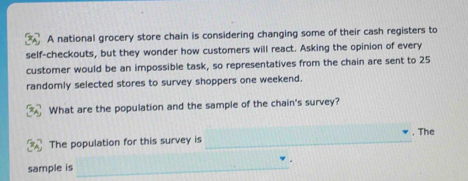 a national grocery store chain is considering changing some of their cash registers to self - checkouts, but they wonder how customers will react. asking the opinion of every customer would be an impossible task, so representatives from the chain are sent to 25 randomly selected stores to survey shoppers one weekend. what are the population and the sample of the chains survey? the population for this survey is. the sample is