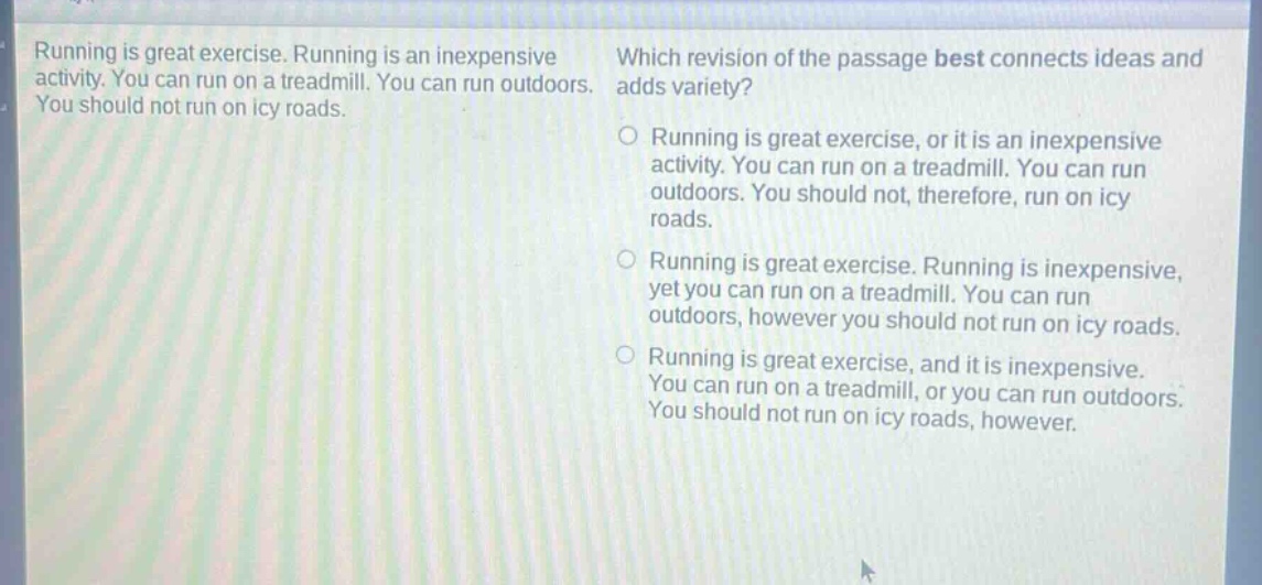 running is great exercise. running is an inexpensive activity. you can run on a treadmill. you can run outdoors. you should not run on icy roads. which revision of the passage best connects ideas and adds variety? running is great exercise, or it is an inexpensive activity. you can run on a treadmill. you can run outdoors. you should not, therefore, run on icy roads. running is great exercise. running is inexpensive, yet you can run on a treadmill. you can run outdoors, however you should not run on icy roads. running is great exercise, and it is inexpensive. you can run on a treadmill, or you can run outdoors. you should not run on icy roads, however.