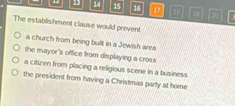 the establishment clause would prevent\n○ a church from being built in a jewish area\n○ the mayors office from displaying a cross\n○ a citizen from placing a religious scene in a business\n○ the president from having a christmas party at home