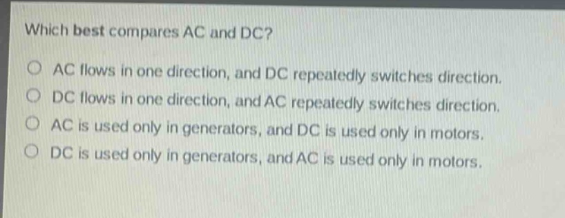 which best compares ac and dc?\no ac flows in one direction, and dc repeatedly switches direction.\no dc flows in one direction, and ac repeatedly switches direction.\no ac is used only in generators, and dc is used only in motors.\no dc is used only in generators, and ac is used only in motors.