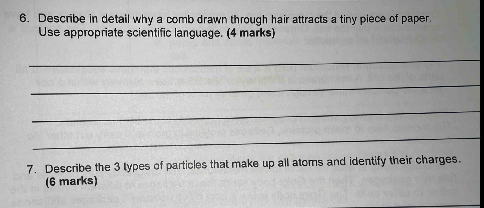 6. describe in detail why a comb drawn through hair attracts a tiny piece of paper. use appropriate scientific language. (4 marks)\n7. describe the 3 types of particles that make up all atoms and identify their charges. (6 marks)