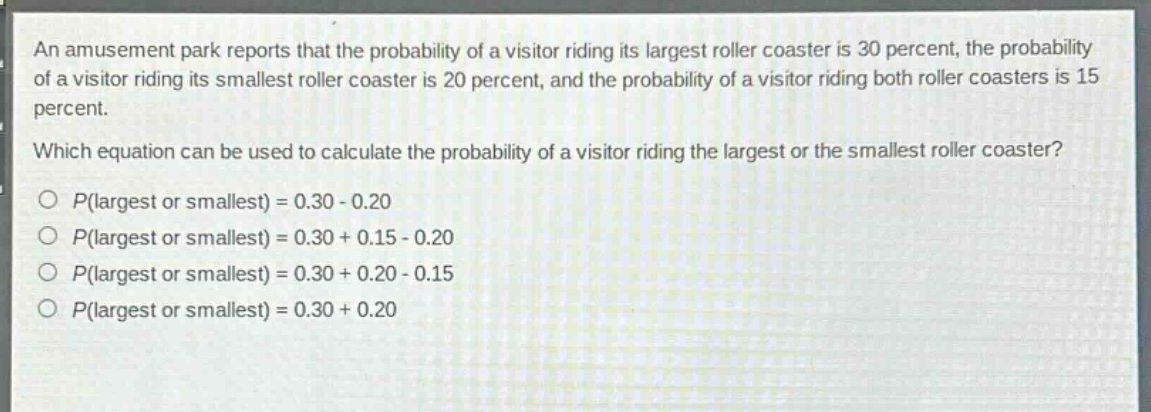 an amusement park reports that the probability of a visitor riding its largest roller coaster is 30 percent, the probability of a visitor riding its smallest roller coaster is 20 percent, and the probability of a visitor riding both roller coasters is 15 percent. which equation can be used to calculate the probability of a visitor riding the largest or the smallest roller coaster? o (p(\text{largest or smallest}) = 0.30 - 0.20) o (p(\text{largest or smallest}) = 0.30 + 0.15 - 0.20) o (p(\text{largest or smallest}) = 0.30 + 0.20 - 0.15) o (p(\text{largest or smallest}) = 0.30 + 0.20)