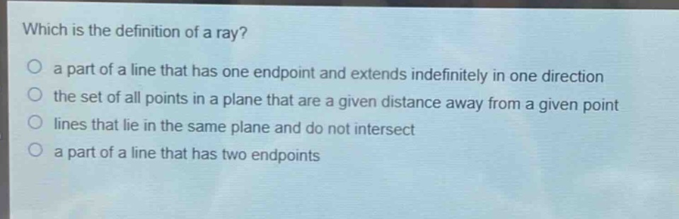 which is the definition of a ray?\no a part of a line that has one endpoint and extends indefinitely in one direction\no the set of all points in a plane that are a given distance away from a given point\no lines that lie in the same plane and do not intersect\no a part of a line that has two endpoints