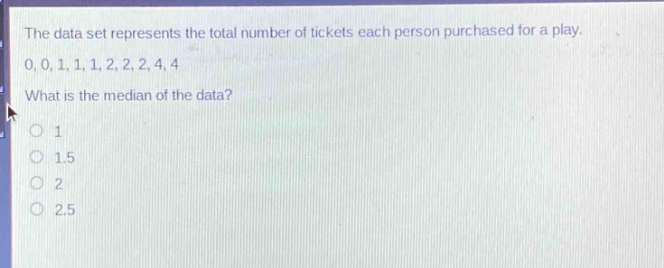 the data set represents the total number of tickets each person purchased for a play. 0,0,1,1,1,2,2,2,4,4. what is the median of the data? o 1 o 1.5 o 2 o 2.5