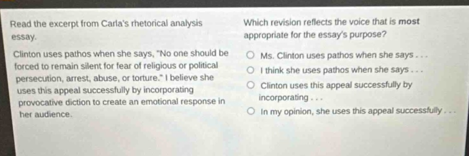 read the excerpt from carlas rhetorical analysis essay. clinton uses pathos when she says, \no one should be forced to remain silent for fear of religious or political persecution, arrest, abuse, or torture.\ i believe she uses this appeal successfully by incorporating provocative diction to create an emotional response in her audience. which revision reflects the voice that is most appropriate for the essays purpose? ms. clinton uses pathos when she says... i think she uses pathos when she says... clinton uses this appeal successfully by incorporating... in my opinion, she uses this appeal successfully...