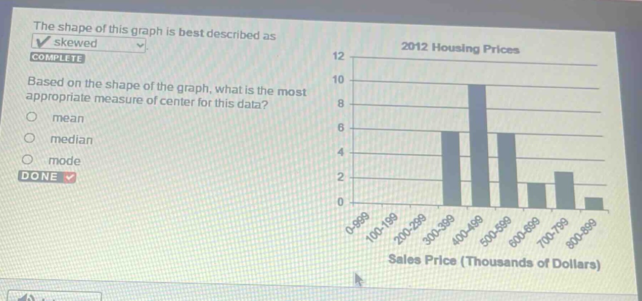 the shape of this graph is best described as skewed. complete based on the shape of the graph, what is the most appropriate measure of center for this data? mean median mode done 2012 housing prices 12 10 8 6 4 2 0 0 - 999 100 - 199 200 - 299 300 - 399 400 - 499 500 - 599 600 - 699 700 - 799 800 - 899 sales price (thousands of dollars)