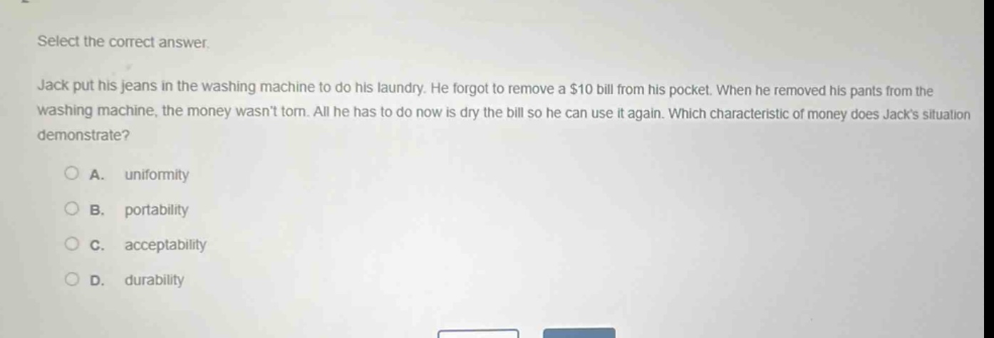 select the correct answer. jack put his jeans in the washing machine to do his laundry. he forgot to remove a $10 bill from his pocket. when he removed his pants from the washing machine, the money wasnt torn. all he has to do now is dry the bill so he can use it again. which characteristic of money does jacks situation demonstrate?\n\na. uniformity\n\nb. portability\n\nc. acceptability\n\nd. durability