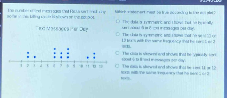 the number of text messages that reza sent each day so far in this billing cycle is shown on the dot - plot. which statement must be true according to the dot plot? text messages per day the data is symmetric and shows that he typically sent about 6 to 8 text messages per day. the data is symmetric and shows that he sent 11 or 12 texts with the same frequency that he sent 1 or 2 texts. the data is skewed and shows that he typically sent about 6 to 8 text messages per day. the data is skewed and shows that he sent 11 or 12 texts with the same frequency that he sent 1 or 2 texts.