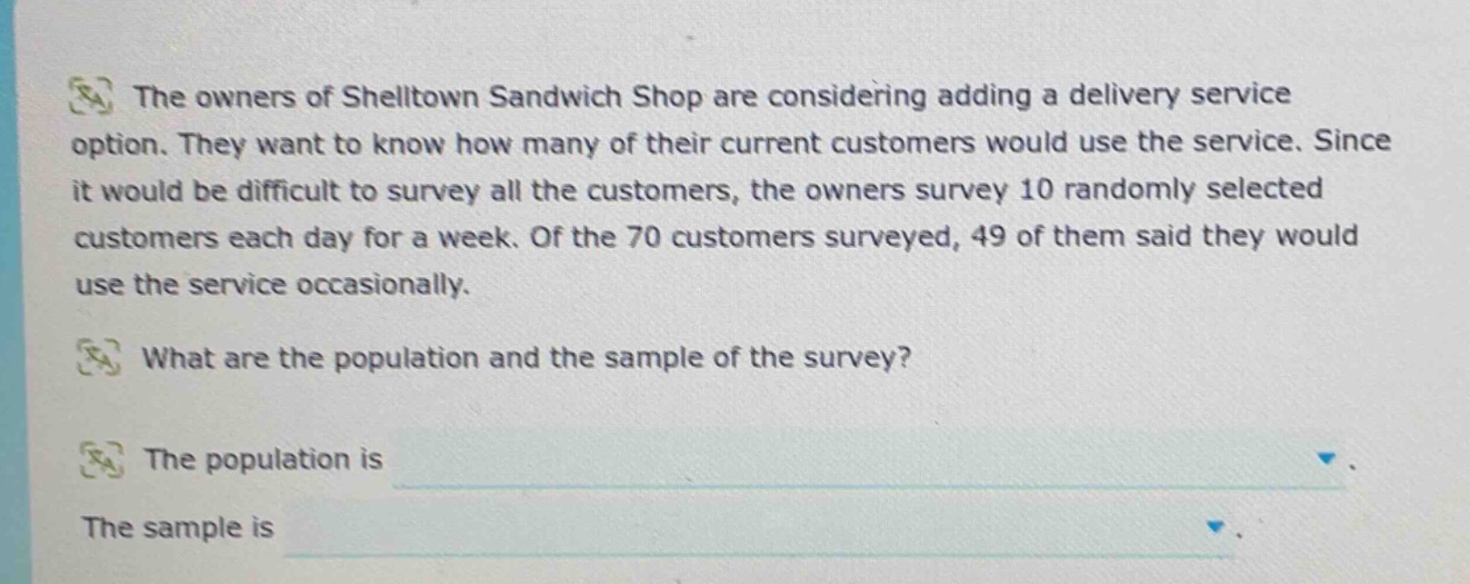 the owners of shelltown sandwich shop are considering adding a delivery service option. they want to know how many of their current customers would use the service. since it would be difficult to survey all the customers, the owners survey 10 randomly selected customers each day for a week. of the 70 customers surveyed, 49 of them said they would use the service occasionally. what are the population and the sample of the survey? the population is the sample is