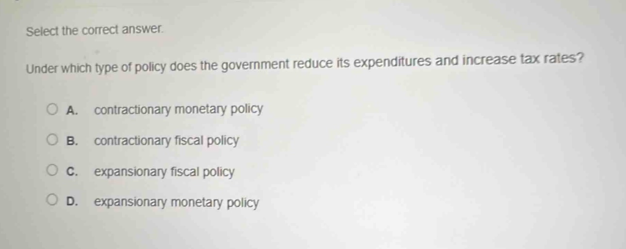 select the correct answer. under which type of policy does the government reduce its expenditures and increase tax rates? a. contractionary monetary policy b. contractionary fiscal policy c. expansionary fiscal policy d. expansionary monetary policy