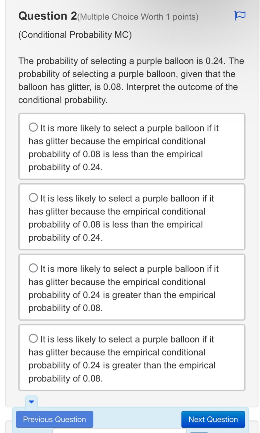 question 2(multiple choice worth 1 points)\n(conditional probability mc)\nthe probability of selecting a purple balloon is 0.24. the probability of selecting a purple balloon, given that the balloon has glitter, is 0.08. interpret the outcome of the conditional probability.\nit is more likely to select a purple balloon if it has glitter because the empirical conditional probability of 0.08 is less than the empirical probability of 0.24.\nit is less likely to select a purple balloon if it has glitter because the empirical conditional probability of 0.08 is less than the empirical probability of 0.24.\nit is more likely to select a purple balloon if it has glitter because the empirical conditional probability of 0.24 is greater than the empirical probability of 0.08.\nit is less likely to select a purple balloon if it has glitter because the empirical conditional probability of 0.24 is greater than the empirical probability of 0.08.
