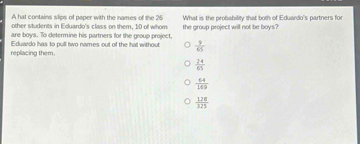 a hat contains slips of paper with the names of the 26 other students in eduardos class on them, 10 of whom are boys. to determine his partners for the group project, eduardo has to pull two names out of the hat without replacing them. what is the probability that both of eduardos partners for the group project will not be boys? $\frac{9}{65}$ $\frac{24}{65}$ $\frac{64}{169}$ $\frac{128}{325}$
