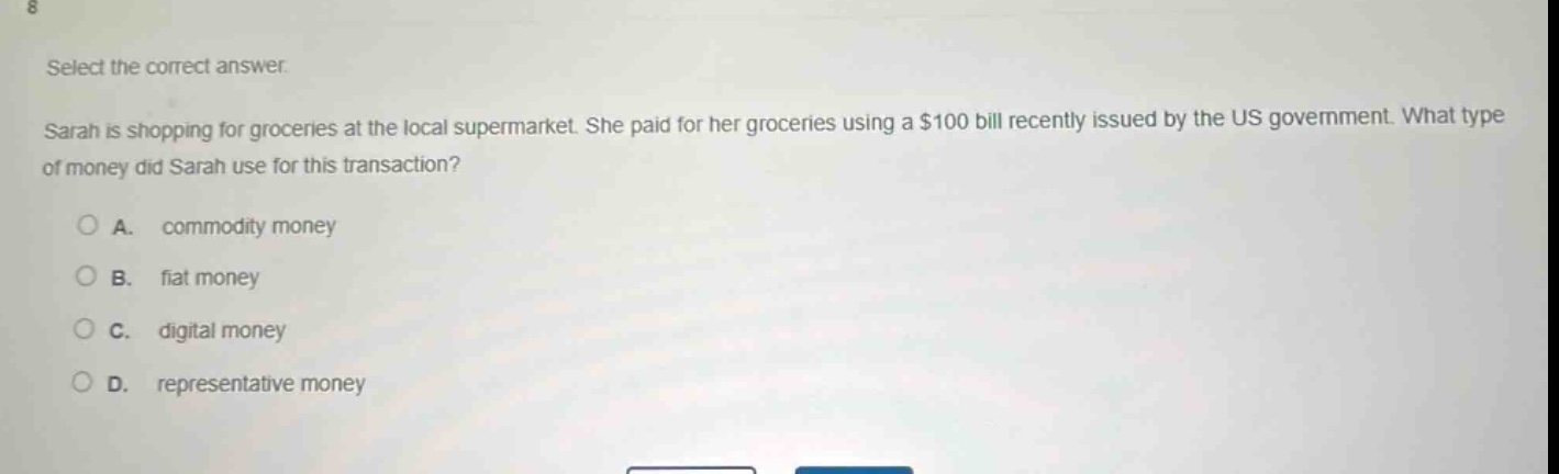 select the correct answer.\nsarah is shopping for groceries at the local supermarket. she paid for her groceries using a $100 bill recently issued by the us government. what type of money did sarah use for this transaction?\na. commodity money\nb. fiat money\nc. digital money\nd. representative money