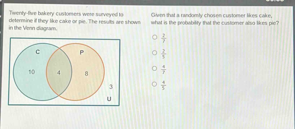 twenty - five bakery customers were surveyed to determine if they like cake or pie. the results are shown in the venn diagram. given that a randomly chosen customer likes cake, what is the probability that the customer also likes pie?\no $\frac{2}{7}$\no $\frac{2}{5}$\no $\frac{4}{7}$\no $\frac{4}{5}$