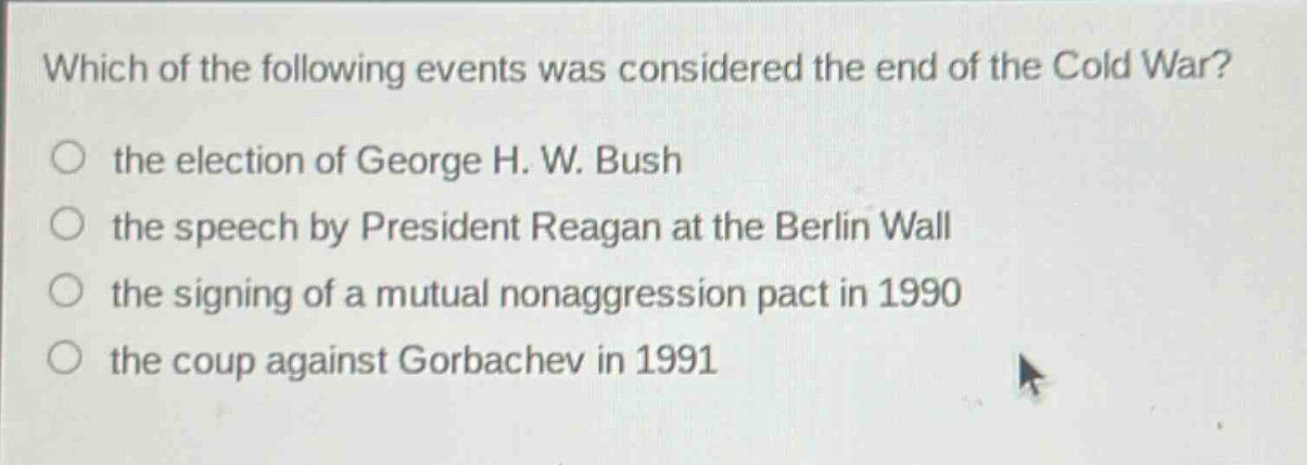which of the following events was considered the end of the cold war?\n○ the election of george h. w. bush\n○ the speech by president reagan at the berlin wall\n○ the signing of a mutual nonaggression pact in 1990\n○ the coup against gorbachev in 1991