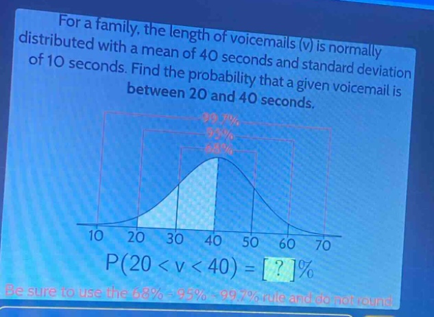 for a family, the length of voicemails (v) is normally distributed with a mean of 40 seconds and standard deviation of 10 seconds. find the probability that a given voicemail is between 20 and 40 seconds. p(20 < v < 40) = ?% be sure to use the 68% - 95% - 99.7% rule and do not round.