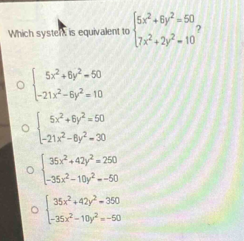 which system is equivalent to $\begin{cases}5x^{2}+6y^{2}=50\\7x^{2}+2y^{2}=10end{cases}$? $\begin{cases}5x^{2}+6y^{2}=50\\-21x^{2}-6y^{2}=10end{cases}$ $\begin{cases}5x^{2}+6y^{2}=50\\-21x^{2}-6y^{2}=30end{cases}$ $\begin{cases}35x^{2}+42y^{2}=250\\-35x^{2}-10y^{2}=-50end{cases}$ $\begin{cases}35x^{2}+42y^{2}=350\\-35x^{2}-10y^{2}=-50end{cases}$