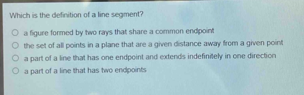 which is the definition of a line segment?\no a figure formed by two rays that share a common endpoint\no the set of all points in a plane that are a given distance away from a given point\no a part of a line that has one endpoint and extends indefinitely in one direction\no a part of a line that has two endpoints