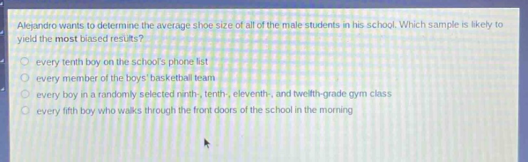 alejandro wants to determine the average shoe size of all of the male students in his school. which sample is likely to yield the most biased results?\n○ every tenth boy on the schools phone list\n○ every member of the boys basketball team\n○ every boy in a randomly selected ninth-, tenth-, eleventh-, and twelfth - grade gym class\n○ every fifth boy who walks through the front doors of the school in the morning