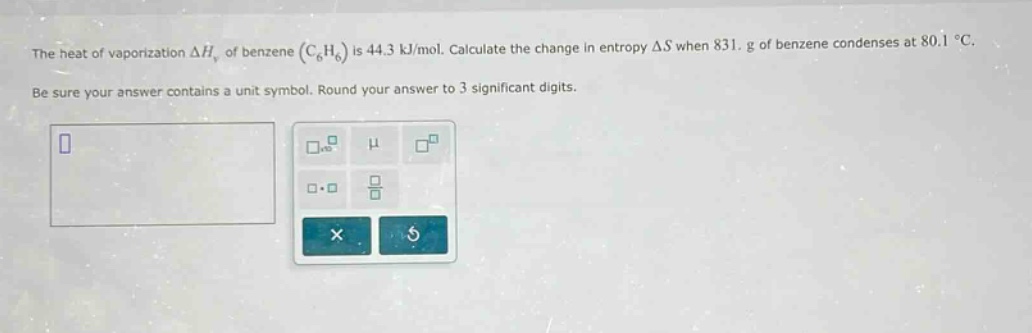 the heat of vaporization $delta h_{v}$ of benzene ($c_{6}h_{6}$) is 44.3 kj/mol. calculate the change in entropy $delta s$ when 831. g of benzene condenses at 80.1 $^{circ}$c. be sure your answer contains a unit symbol. round your answer to 3 significant digits.