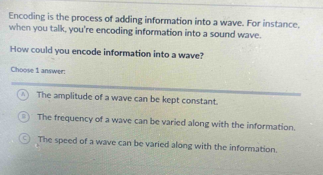 encoding is the process of adding information into a wave. for instance, when you talk, youre encoding information into a sound wave. how could you encode information into a wave? choose 1 answer: a the amplitude of a wave can be kept constant. b the frequency of a wave can be varied along with the information. c the speed of a wave can be varied along with the information.