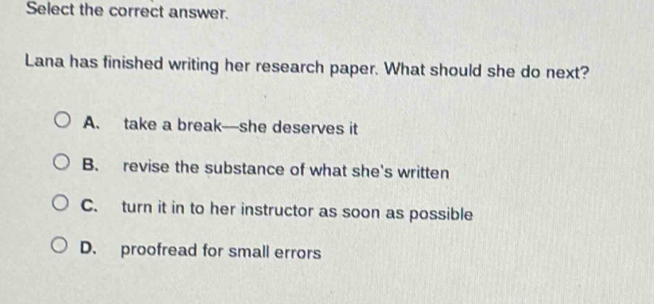 select the correct answer.\nlana has finished writing her research paper. what should she do next?\n○ a. take a break—she deserves it\n○ b. revise the substance of what she’s written\n○ c. turn it in to her instructor as soon as possible\n○ d. proofread for small errors