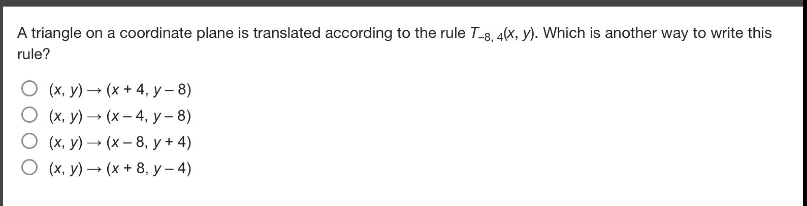 a triangle on a coordinate plane is translated according to the rule $t_{-8,4}(x,y)$. which is another way to write this rule?\n$(x,y)\to(x + 4,y - 8)$\n$(x,y)\to(x - 4,y - 8)$\n$(x,y)\to(x - 8,y + 4)$\n$(x,y)\to(x + 8,y - 4)$