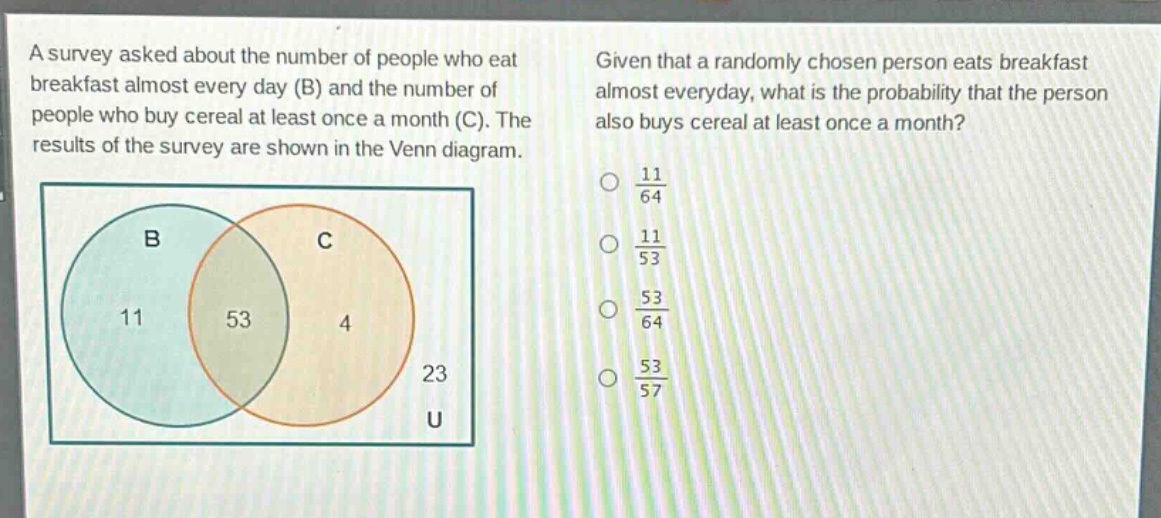 a survey asked about the number of people who eat breakfast almost every day (b) and the number of people who buy cereal at least once a month (c). the results of the survey are shown in the venn diagram. given that a randomly chosen person eats breakfast almost everyday, what is the probability that the person also buys cereal at least once a month?\no $\frac{11}{64}$\no $\frac{11}{53}$\no $\frac{53}{64}$\no $\frac{53}{57}$