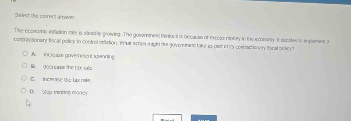 select the correct answer.\nthe economic inflation rate is steadily growing. the government thinks it is because of excess money in the economy. it decides to implement a contractionary fiscal policy to control inflation. what action might the government take as part of its contractionary fiscal policy?\na. increase government spending\nb. decrease the tax rate\nc. increase the tax rate\nd. stop minting money