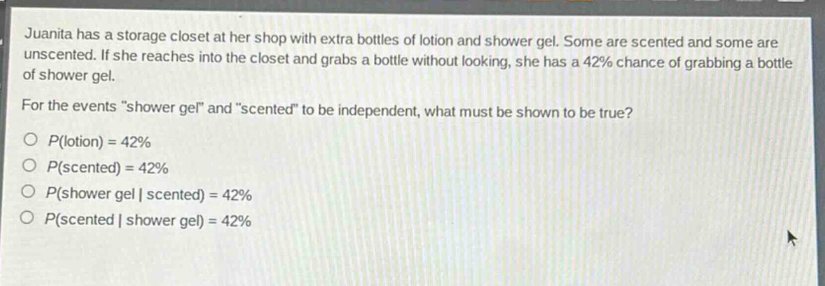 juanita has a storage closet at her shop with extra bottles of lotion and shower gel. some are scented and some are unscented. if she reaches into the closet and grabs a bottle without looking, she has a 42% chance of grabbing a bottle of shower gel. for the events “shower gel” and “scented” to be independent, what must be shown to be true?\no (p(\text{lotion}) = 42%)\no (p(\text{scented}) = 42%)\no (p(\text{shower gel}|\text{scented}) = 42%)\no (p(\text{scented}|\text{shower gel}) = 42%)