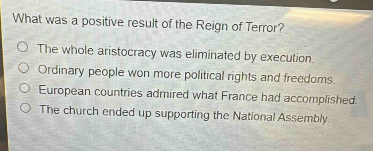 what was a positive result of the reign of terror?\nthe whole aristocracy was eliminated by execution.\nordinary people won more political rights and freedoms.\neuropean countries admired what france had accomplished.\nthe church ended up supporting the national assembly.