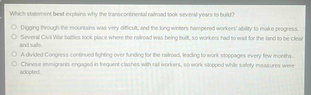 which statement best explains why the transcontinental railroad took several years to build?\ndigging through the mountains was very difficult, and the long winters hampered workers ability to make progress.\nseveral civil war battles took place where the railroad was being built, so workers had to wait for the land to be clear and safe.\na divided congress continued fighting over funding for the railroad, leading to work stoppages every few months.\nchinese immigrants engaged in frequent clashes with rail workers, so work stopped while safety measures were adopted.