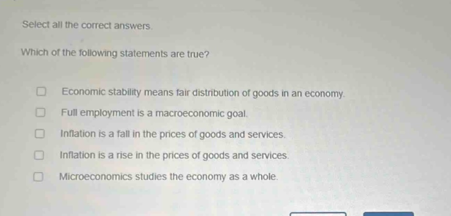 select all the correct answers. which of the following statements are true? □ economic stability means fair distribution of goods in an economy. □ full employment is a macroeconomic goal. □ inflation is a fall in the prices of goods and services. □ inflation is a rise in the prices of goods and services. □ microeconomics studies the economy as a whole.