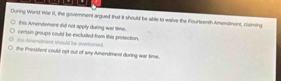 during world war ii, the government argued that it should be able to waive the fourteenth amendment, claiming\nthis amendment did not apply during war time.\ncertain groups could be excluded from this protection.\nthe amendment should be overturned.\nthe president could opt out of any amendment during war time.