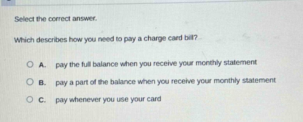 select the correct answer. which describes how you need to pay a charge card bill? a. pay the full balance when you receive your monthly statement b. pay a part of the balance when you receive your monthly statement c. pay whenever you use your card