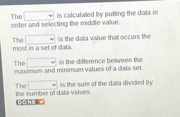 the is calculated by putting the data in order and selecting the middle value.\nthe is the data value that occurs the most in a set of data.\nthe is the difference between the maximum and minimum values of a data set.\nthe is the sum of the data divided by the number of data values.\ndone