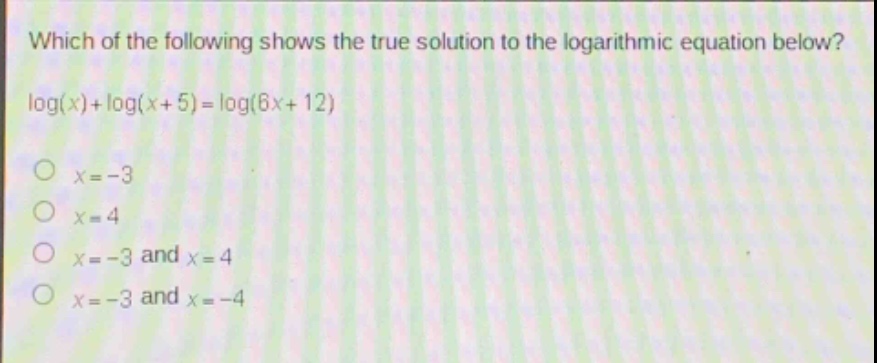 which of the following shows the true solution to the logarithmic equation below?\nlog(x)+log(x + 5)=log(6x + 12)\no x=-3\no x = 4\no x=-3 and x = 4\no x=-3 and x=-4