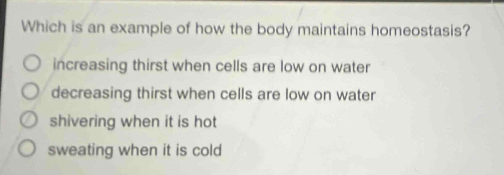 which is an example of how the body maintains homeostasis?\n○ increasing thirst when cells are low on water\n○ decreasing thirst when cells are low on water\n○ shivering when it is hot\n○ sweating when it is cold