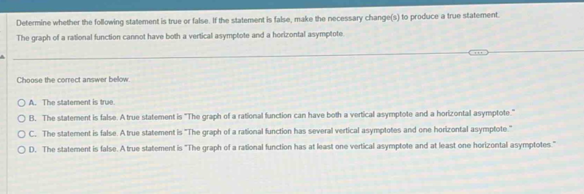 determine whether the following statement is true or false. if the statement is false, make the necessary change(s) to produce a true statement. the graph of a rational function cannot have both a vertical asymptote and a horizontal asymptote. choose the correct answer below. a. the statement is true. b. the statement is false. a true statement is \the graph of a rational function can have both a vertical asymptote and a horizontal asymptote.\ c. the statement is false. a true statement is \the graph of a rational function has several vertical asymptotes and one horizontal asymptote.\ d. the statement is false. a true statement is \the graph of a rational function has at least one vertical asymptote and at least one horizontal asymptotes.\
