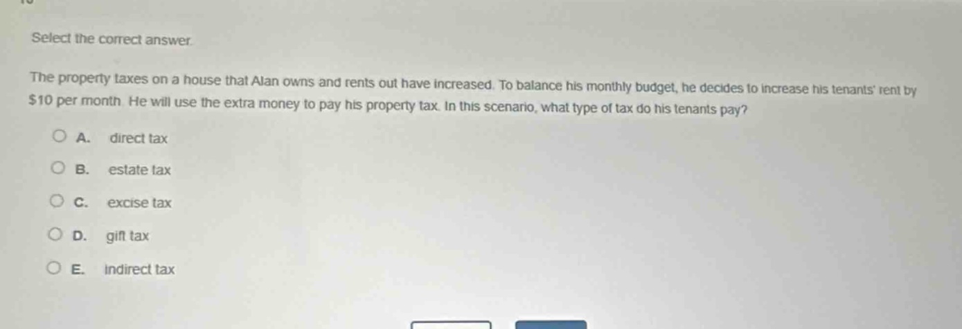select the correct answer.\nthe property taxes on a house that alan owns and rents out have increased. to balance his monthly budget, he decides to increase his tenants rent by $10 per month. he will use the extra money to pay his property tax. in this scenario, what type of tax do his tenants pay?\na. direct tax\nb. estate tax\nc. excise tax\nd. gift tax\ne. indirect tax