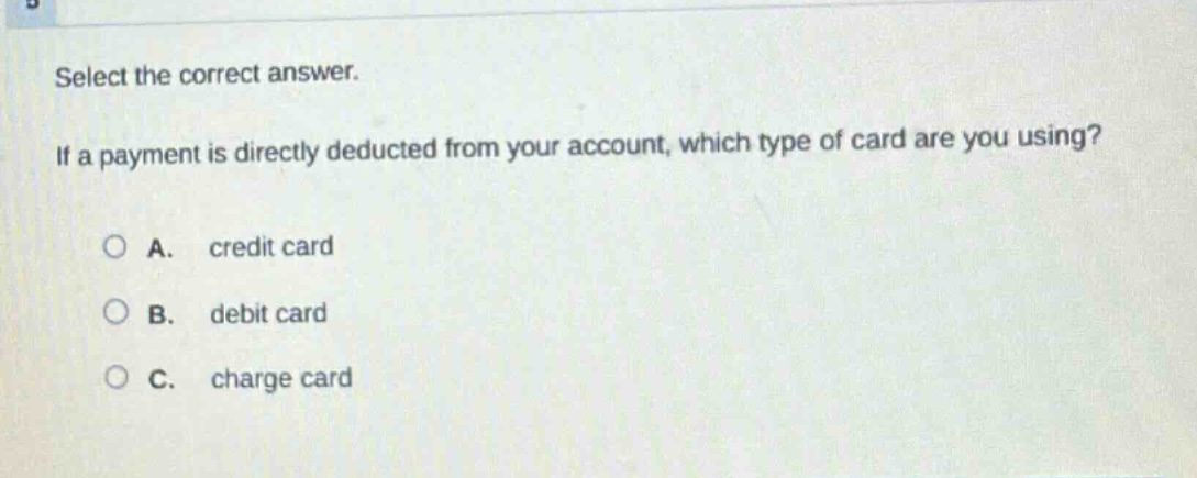 select the correct answer. if a payment is directly deducted from your account, which type of card are you using?\na. credit card\nb. debit card\nc. charge card