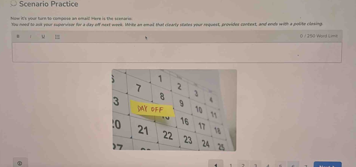 scenario practice\nnow its your turn to compose an email! here is the scenario:\nyou need to ask your supervisor for a day off next week. write an email that clearly states your request, provides context, and ends with a polite closing.\n0 / 250 word limit