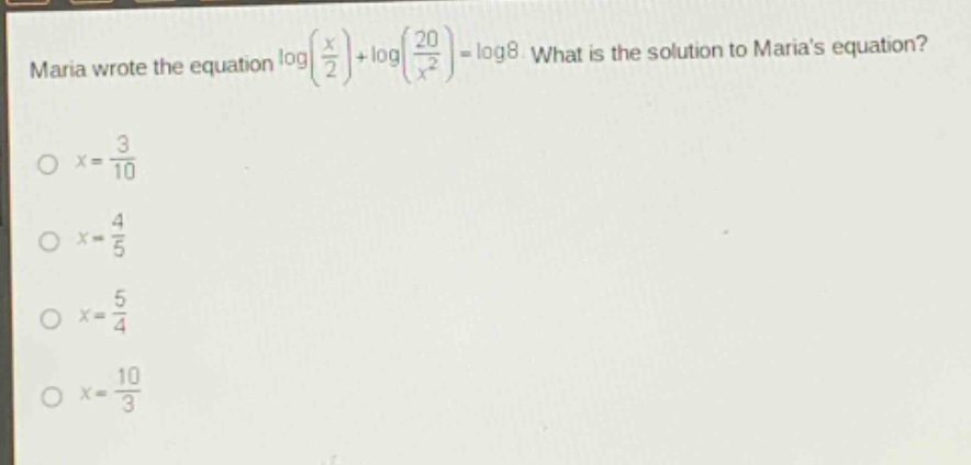 maria wrote the equation $log(\frac{x}{2})+log(\frac{20}{x^{2}})=log8$. what is the solution to marias equation?\n$x = \frac{3}{10}$\n$x=\frac{4}{5}$\n$x=\frac{5}{4}$\n$x=\frac{10}{3}$