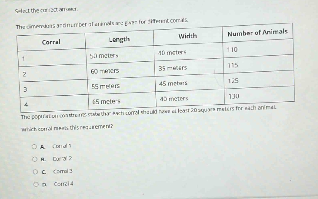select the correct answer.\nthe dimensions and number of animals are given for different corrals.\n| corral | length | width | number of animals |\n| ---- | ---- | ---- | ---- |\n| 1 | 50 meters | 40 meters | 110 |\n| 2 | 60 meters | 35 meters | 115 |\n| 3 | 55 meters | 45 meters | 125 |\n| 4 | 65 meters | 40 meters | 130 |\nthe population constraints state that each corral should have at least 20 square meters for each animal.\nwhich corral meets this requirement?\na. corral 1\nb. corral 2\nc. corral 3\nd. corral 4