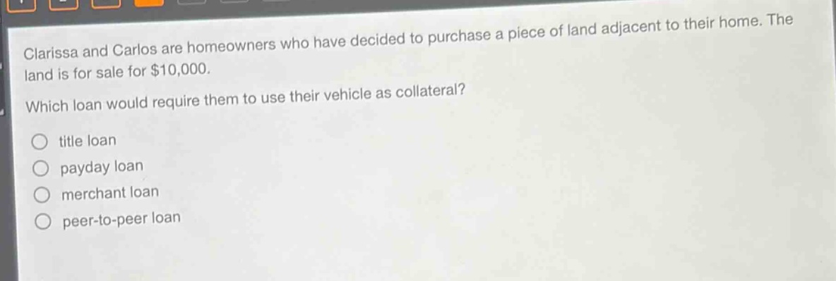 clarissa and carlos are homeowners who have decided to purchase a piece of land adjacent to their home. the land is for sale for $10,000. which loan would require them to use their vehicle as collateral? title loan payday loan merchant loan peer - to - peer loan